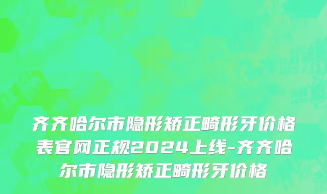 齐齐哈尔市隐形矫正畸形牙价格表官网正规2024上线-齐齐哈尔市隐形矫正畸形牙价格