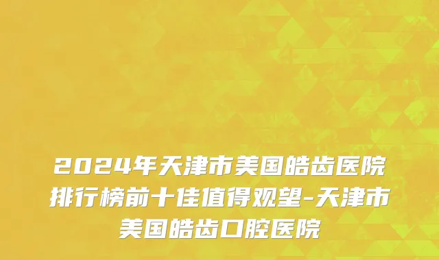 2024年天津市美国皓齿医院排行榜前十佳值得观望-天津市美国皓齿口腔医院