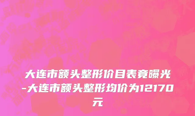 大连市额头整形价目表竟曝光-大连市额头整形均价为12170元