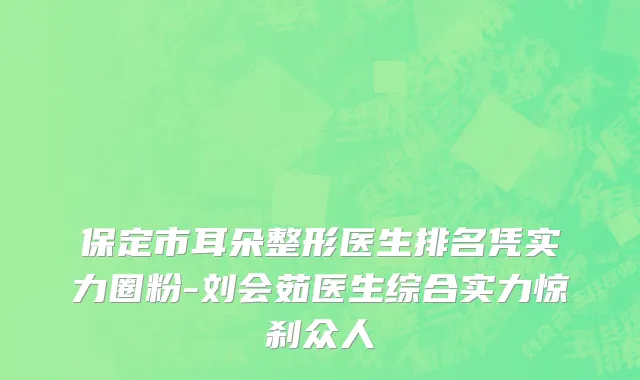 保定市耳朵整形医生排名凭实力圈粉-刘会茹医生综合实力惊刹众人