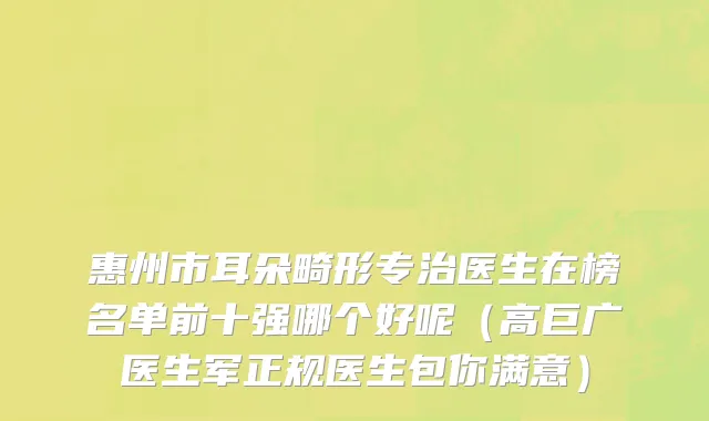 惠州市耳朵畸形专治医生在榜名单前十强哪个好呢（高巨广医生军正规医生包你满意）