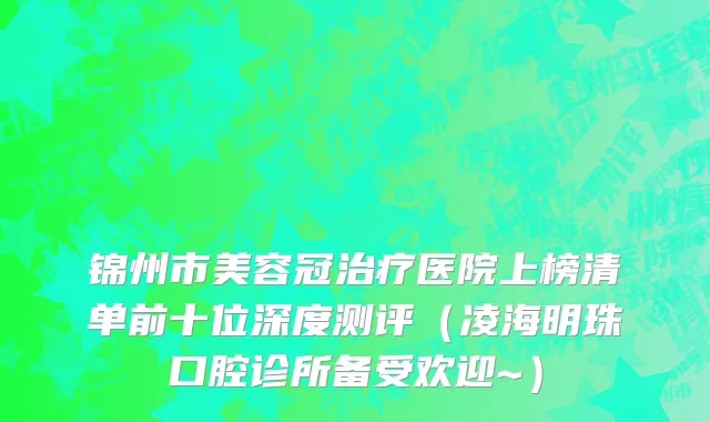 锦州市美容冠治疗医院上榜清单前十位深度测评（凌海明珠口腔诊所备受欢迎~）