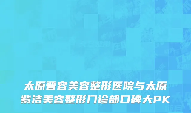 太原晋容美容整形医院与太原紫洁美容整形门诊部口碑大PK