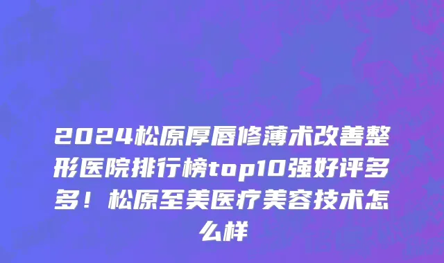 2024松原厚唇修薄术改善整形医院排行榜top10强好评多多!松原至美医疗美容技术怎么样