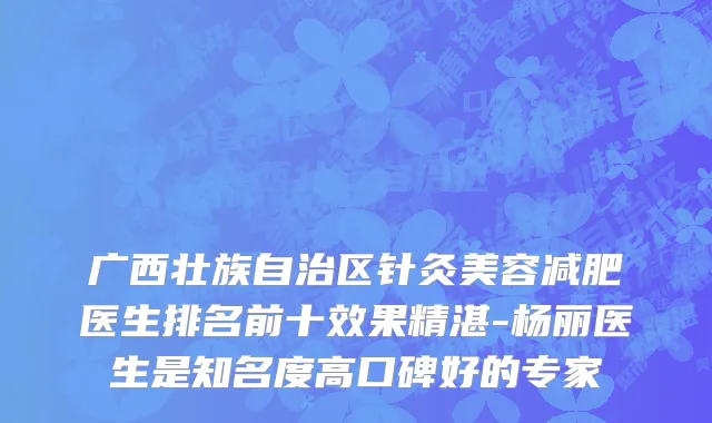 广西壮族自治区针灸美容减肥医生排名前十效果精湛-杨丽医生是知名度高口碑好的专家
