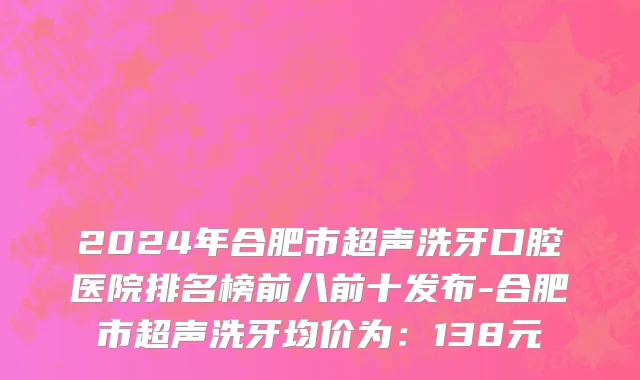 2024年合肥市超声洗牙口腔医院排名榜前八前十发布-合肥市超声洗牙均价为：138元