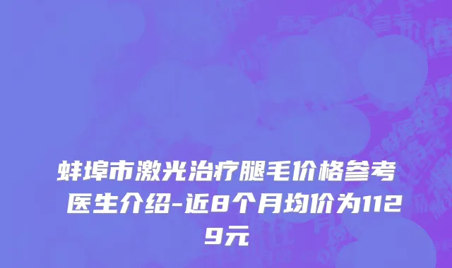 蚌埠市激光治疗腿毛价格参考 医生介绍-近8个月均价为1129元