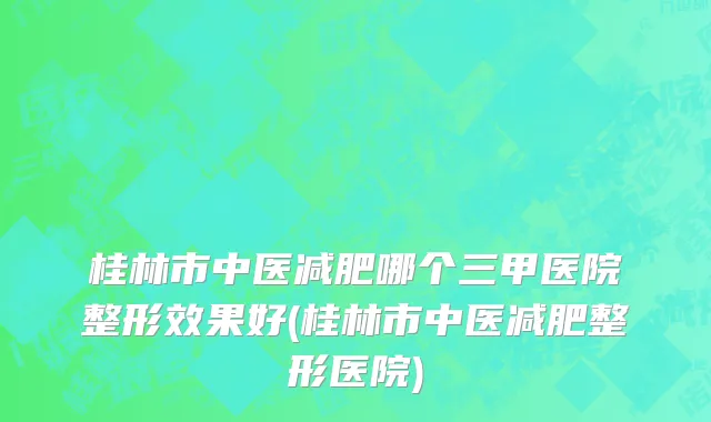 桂林市中医减肥哪个三甲医院整形效果好(桂林市中医减肥整形医院)