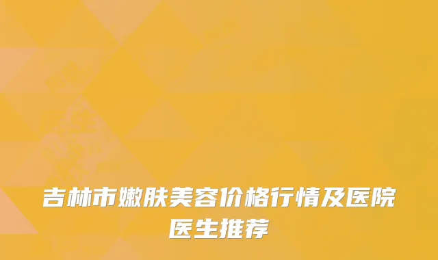 吉林市嫩肤美容价格行情及医院医生推荐