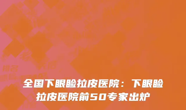 全国下眼睑拉皮医院：下眼睑拉皮医院前50专家出炉
