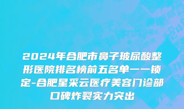 2024年合肥市鼻子玻尿酸整形医院排名榜前五名单一一锁定-合肥星采云医疗美容门诊部口碑炸裂实力突出