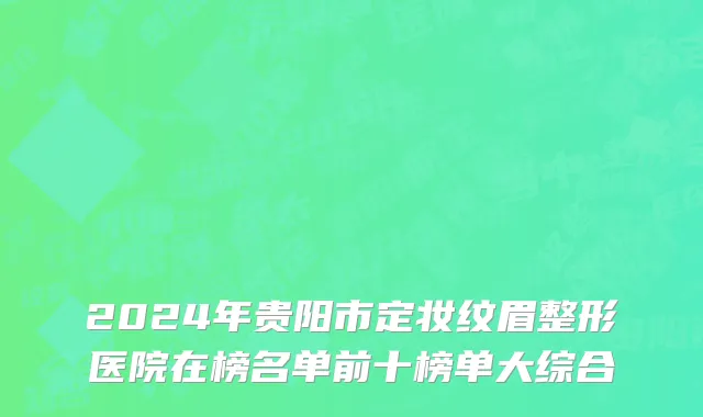 2024年贵阳市定妆纹眉整形医院在榜名单前十榜单大综合