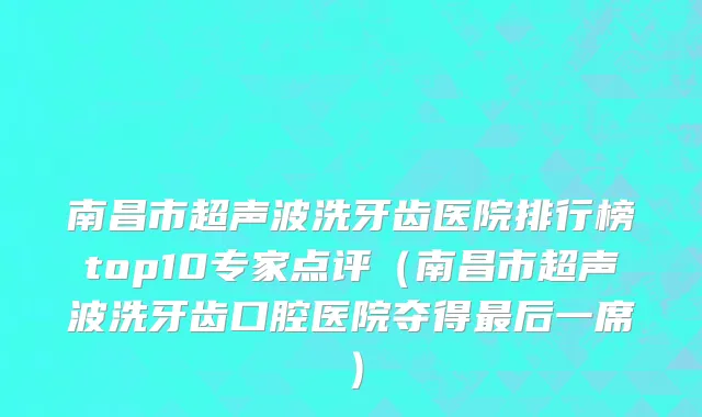 南昌市超声波洗牙齿医院排行榜top10专家点评（南昌市超声波洗牙齿口腔医院夺得最后一席）