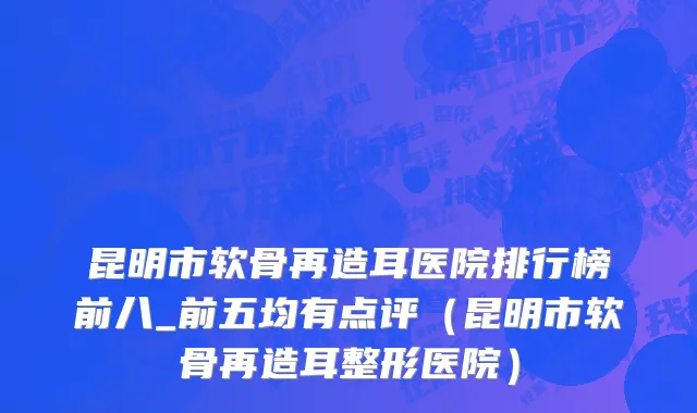昆明市软骨再造耳医院排行榜前八_前五均有点评（昆明市软骨再造耳整形医院）