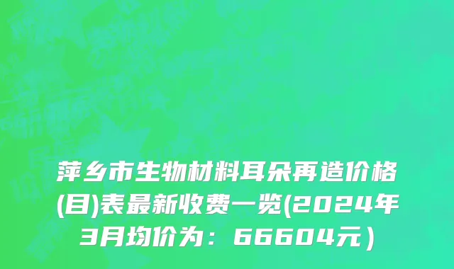 萍乡市生物材料耳朵再造价格(目)表最新收费一览(2024年3月均价为：66604元）