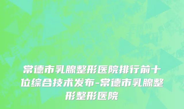常德市乳腺整形医院排行前十位综合技术发布-常德市乳腺整形整形医院