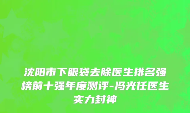 沈阳市下眼袋去除医生排名强榜前十强年度测评-冯光任医生实力封神