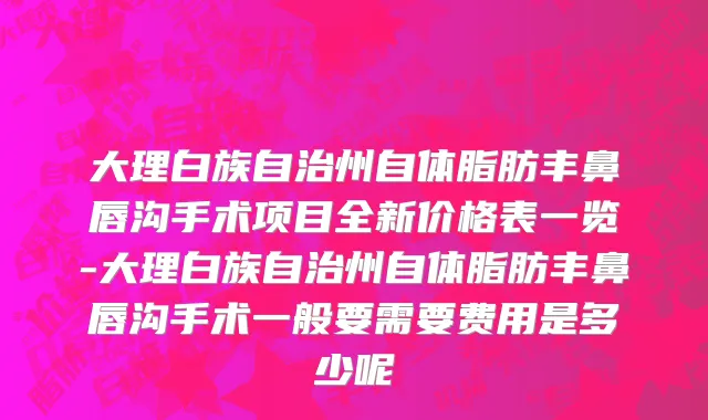 大理白族自治州自体脂肪丰鼻唇沟手术项目全新价格表一览-大理白族自治州自体脂肪丰鼻唇沟手术一般要需要费用是多少呢