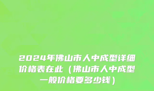 2024年佛山市人中成型详细价格表在此（佛山市人中成型一般价格要多少钱）
