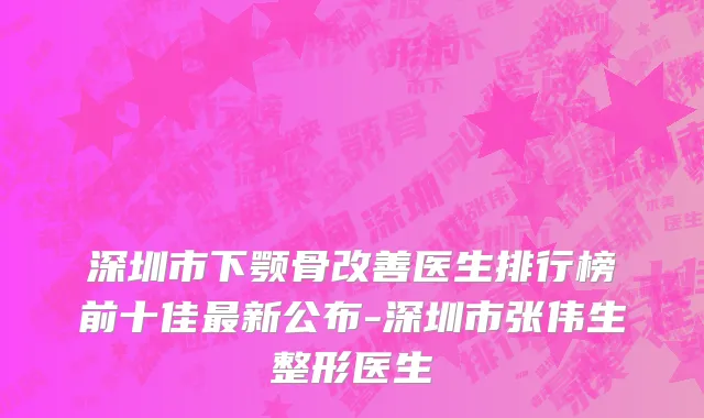 深圳市下颚骨改善医生排行榜前十佳最新公布-深圳市张伟生整形医生
