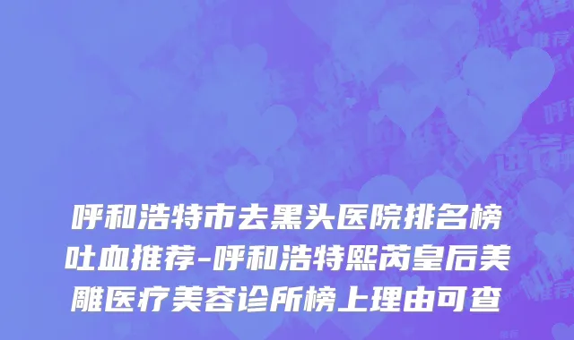 呼和浩特市去黑头医院排名榜吐血推荐-呼和浩特熙芮皇后美雕医疗美容诊所榜上理由可查