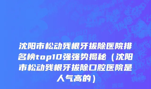 沈阳市松动残根牙拔除医院排名榜top10强强势揭秘（沈阳市松动残根牙拔除口腔医院是人气高的）