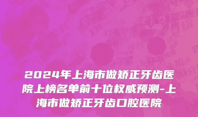 2024年上海市做矫正牙齿医院上榜名单前十位权威预测-上海市做矫正牙齿口腔医院