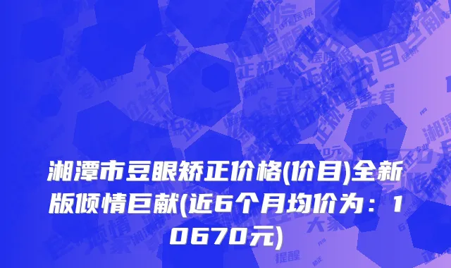 湘潭市豆眼矫正价格(价目)全新版倾情巨献(近6个月均价为：10670元)