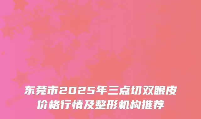 东莞市2025年三点切双眼皮价格行情及整形机构推荐