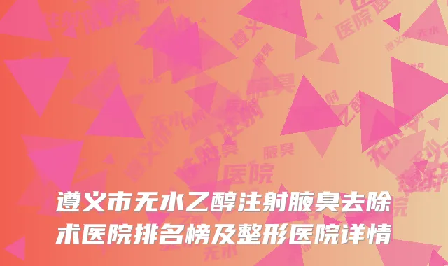 遵义市无水乙醇注射腋臭去除术医院排名榜及整形医院详情
