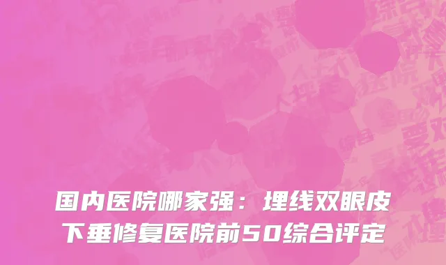 国内医院哪家强：埋线双眼皮下垂修复医院前50综合评定