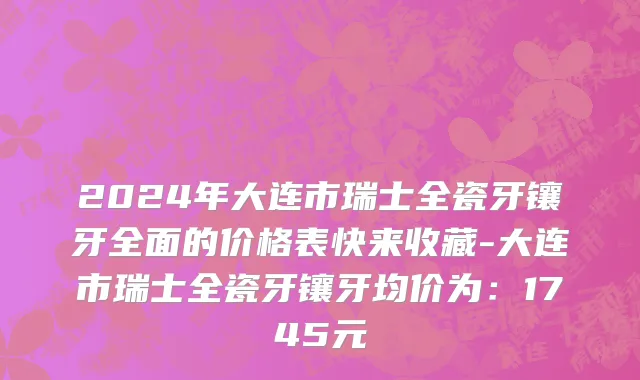 2024年大连市瑞士全瓷牙镶牙全面的价格表快来收藏-大连市瑞士全瓷牙镶牙均价为：1745元