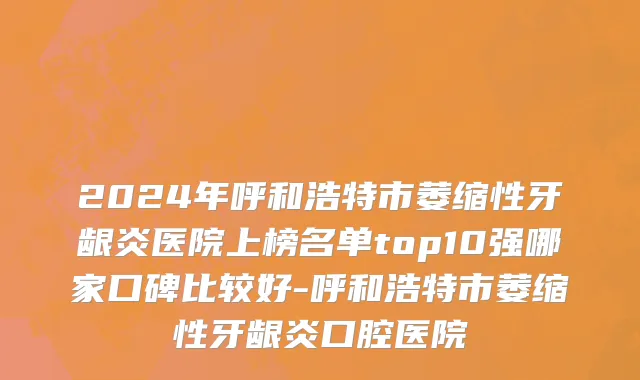 2024年呼和浩特市萎缩性牙龈炎医院上榜名单top10强哪家口碑比较好-呼和浩特市萎缩性牙龈炎口腔医院