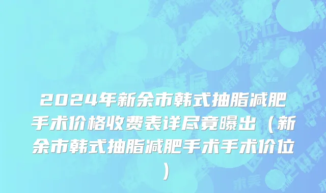 2024年新余市韩式抽脂减肥手术价格收费表详尽竟曝出（新余市韩式抽脂减肥手术手术价位）