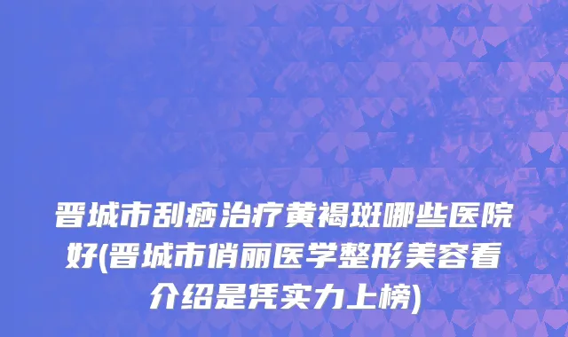晋城市刮痧治疗黄褐斑哪些医院好(晋城市俏丽医学整形美容看介绍是凭实力上榜)