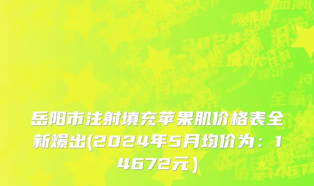 岳阳市注射填充苹果肌价格表全新爆出(2024年5月均价为：14672元）