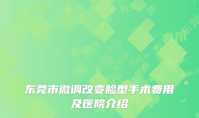 东莞市微调改变脸型手术费用及医院介绍