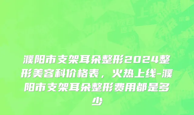 濮阳市支架耳朵整形2024整形美容科价格表，火热上线-濮阳市支架耳朵整形费用都是多少