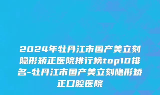 2024年牡丹江市国产美立刻隐形矫正医院排行榜top10排名-牡丹江市国产美立刻隐形矫正口腔医院