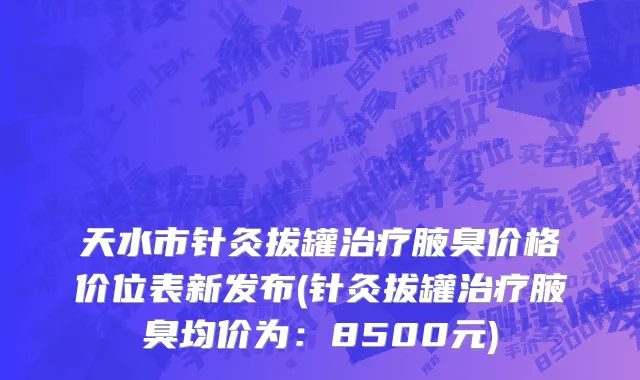 天水市针灸拔罐治疗腋臭价格价位表新发布(针灸拔罐治疗腋臭均价为：8500元)