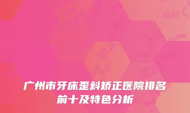 广州市牙床歪斜矫正医院排名前十及特色分析