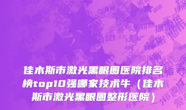 佳木斯市激光黑眼圈医院排名榜top10强哪家技术牛（佳木斯市激光黑眼圈整形医院）