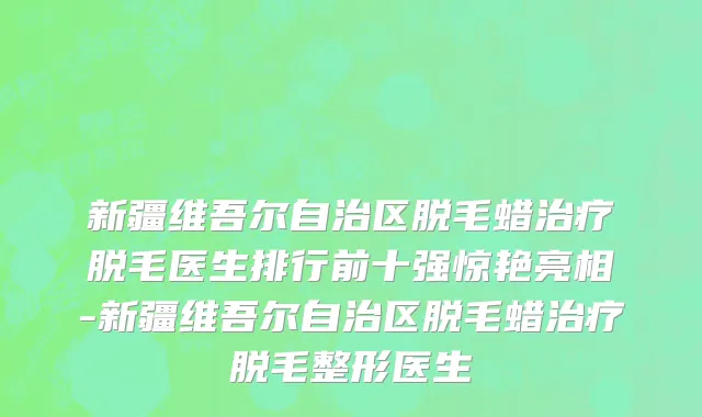 新疆维吾尔自治区脱毛蜡治疗脱毛医生排行前十强惊艳亮相-新疆维吾尔自治区脱毛蜡治疗脱毛整形医生