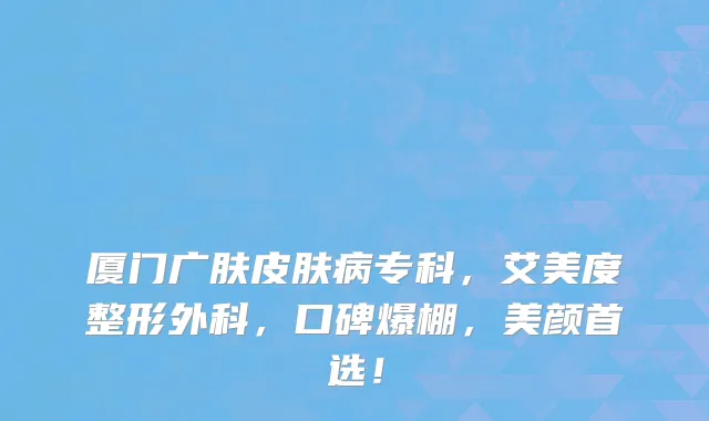 厦门广肤皮肤病专科,艾美度整形外科,口碑爆棚,美颜首选!
