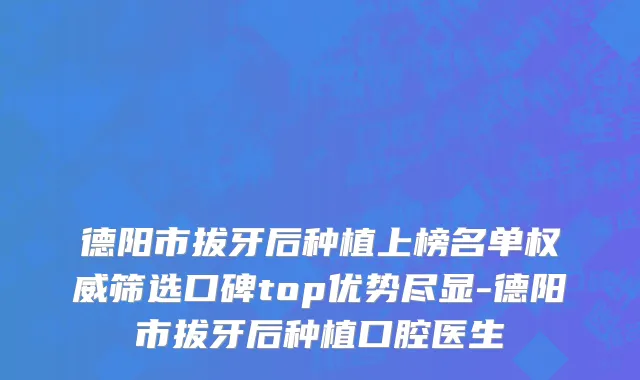 德阳市拔牙后种植上榜名单权威筛选口碑top优势尽显-德阳市拔牙后种植口腔医生