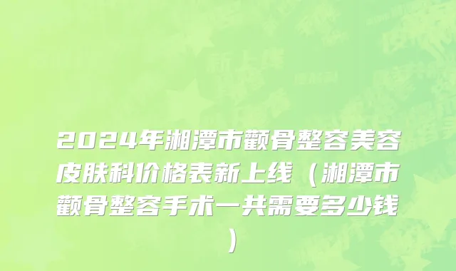 2024年湘潭市颧骨整容美容皮肤科价格表新上线（湘潭市颧骨整容手术一共需要多少钱）