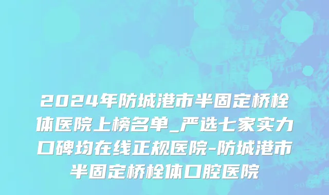 2024年防城港市半固定桥栓体医院上榜名单_严选七家实力口碑均在线正规医院-防城港市半固定桥栓体口腔医院