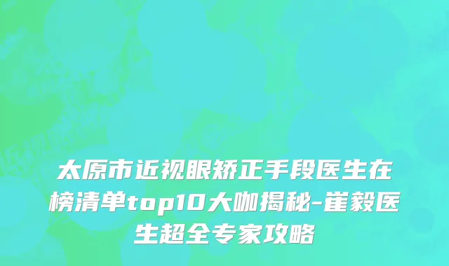 太原市近视眼矫正手段医生在榜清单top10大咖揭秘-崔毅医生超全专家攻略