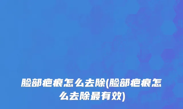 脸部疤痕怎么去除(脸部疤痕怎么去除最有效)