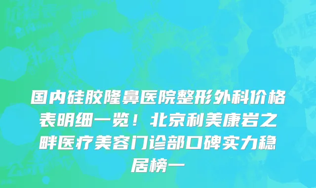 国内硅胶隆鼻医院整形外科价格表明细一览!北京利美康岩之畔医疗美容门诊部口碑实力稳居榜一